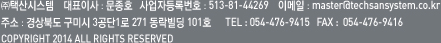 ㈜택산시스템    대표이사 : 문종호   사업자등록번호 : 513-81-44269    이메일 : master@techsansystem.co.kr
주소 : 경상북도 구미시 3공단1로 271 동락빌딩 101호      TEL : 054-476-9415   FAX :  054-476-9416COPYRIGHT 2014 ALL RIGHTS RESERVED